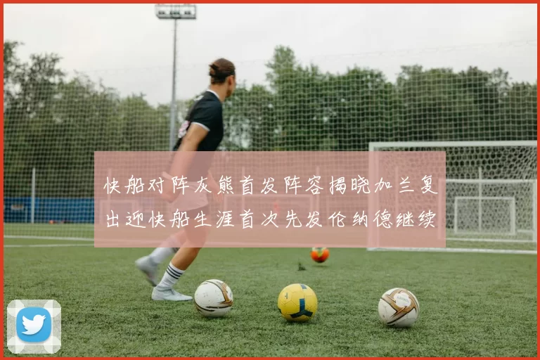 快船对阵灰熊首发阵容揭晓加兰复出迎快船生涯首次先发伦纳德继续出战
