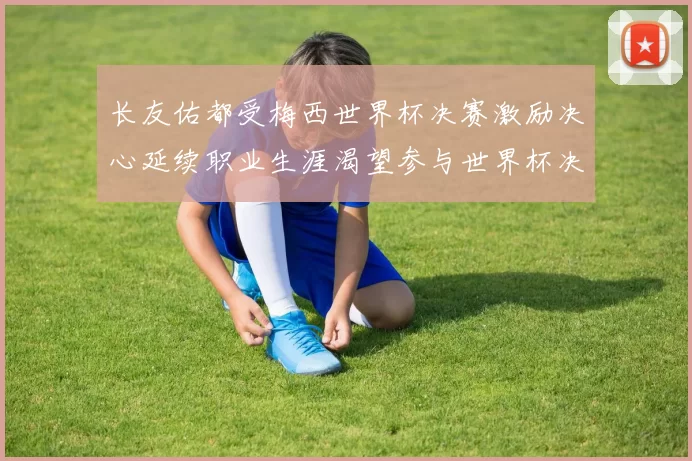 长友佑都受梅西世界杯决赛激励决心延续职业生涯渴望参与世界杯决赛