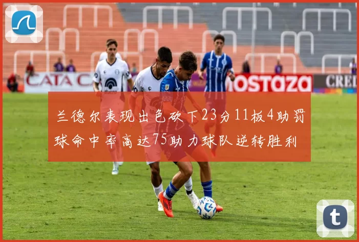 兰德尔表现出色砍下23分11板4助罚球命中率高达75助力球队逆转胜利