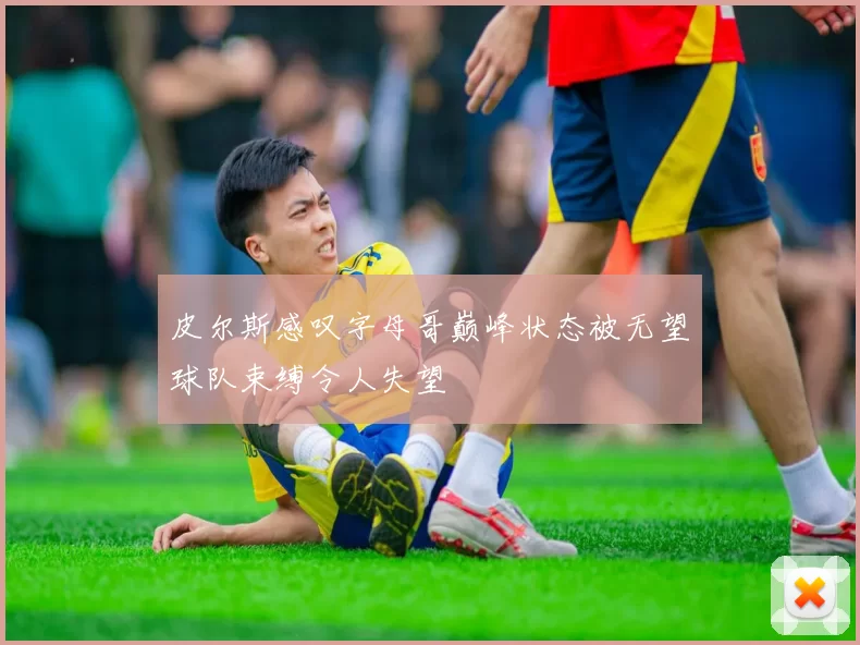 皮尔斯感叹字母哥巅峰状态被无望球队束缚令人失望