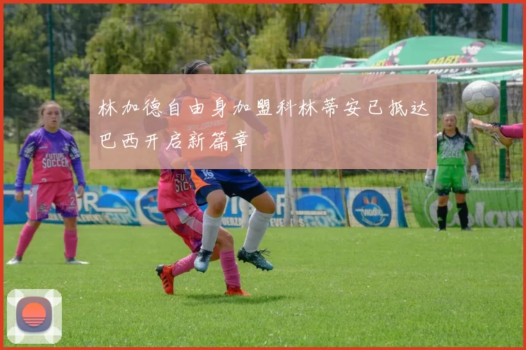 林加德自由身加盟科林蒂安已抵达巴西开启新篇章