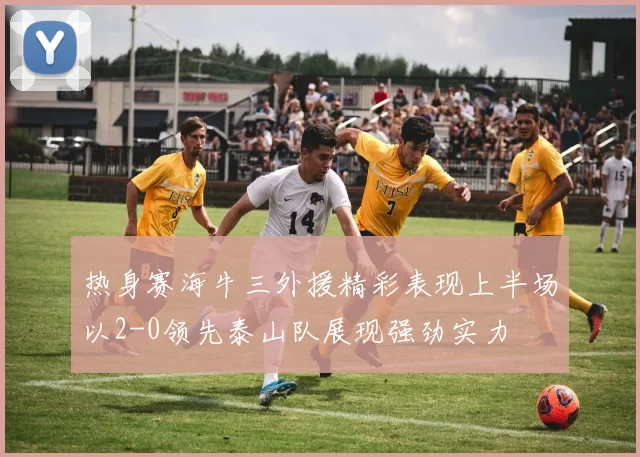 热身赛海牛三外援精彩表现上半场以2-0领先泰山队展现强劲实力
