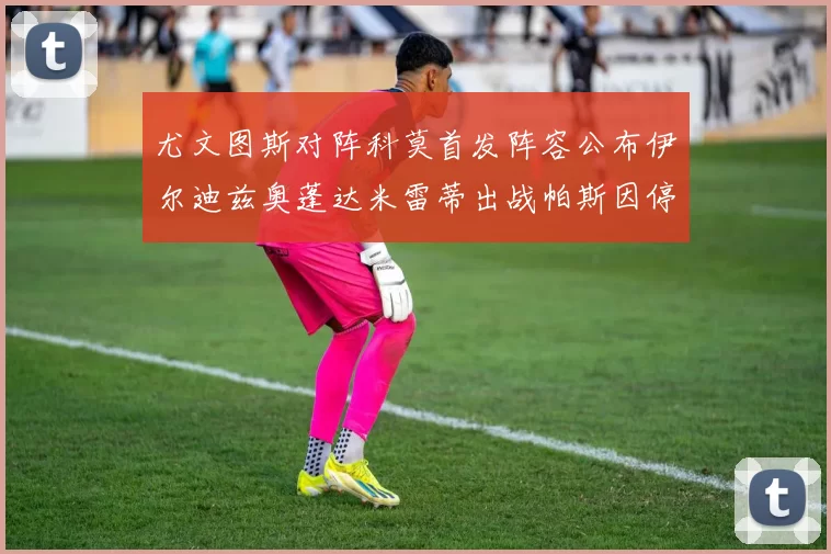 尤文图斯对阵科莫首发阵容公布伊尔迪兹奥蓬达米雷蒂出战帕斯因停赛缺席
