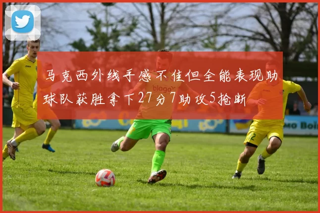 马克西外线手感不佳但全能表现助球队获胜拿下27分7助攻5抢断
