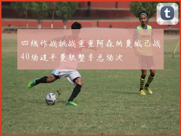 四线作战挑战重重阿森纳曼城已战40场追平曼联整季总场次