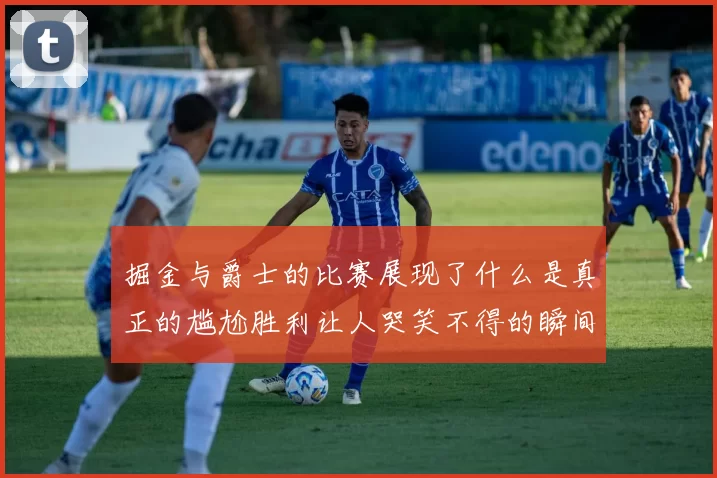 掘金与爵士的比赛展现了什么是真正的尴尬胜利让人哭笑不得的瞬间