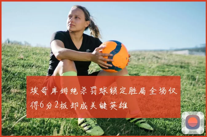 埃奇库姆绝杀罚球锁定胜局全场仅得6分2板却成关键英雄
