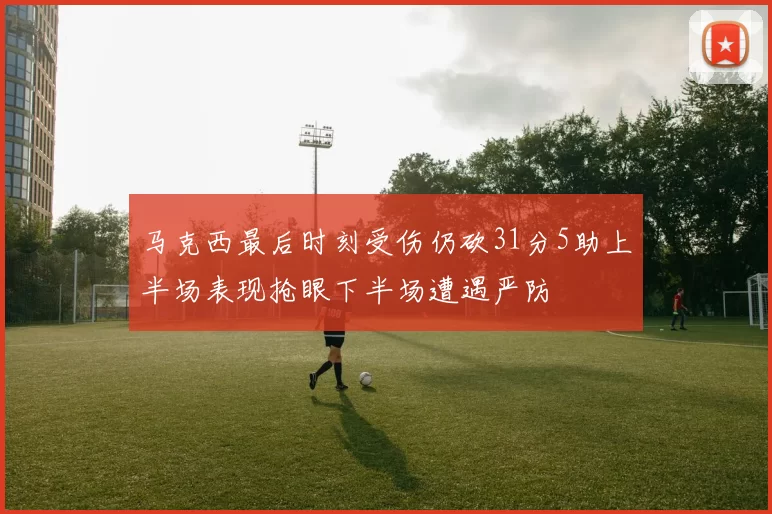 马克西最后时刻受伤仍砍31分5助上半场表现抢眼下半场遭遇严防