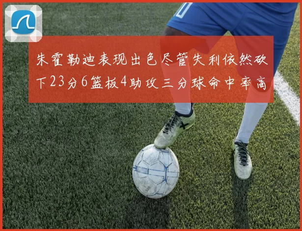 朱霍勒迪表现出色尽管失利依然砍下23分6篮板4助攻三分球命中率高达50