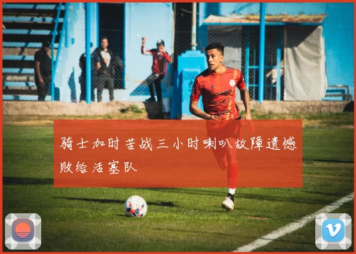 骑士加时苦战三小时喇叭故障遗憾败给活塞队