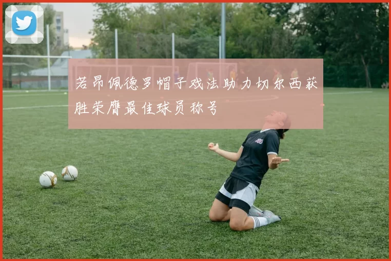 若昂佩德罗帽子戏法助力切尔西获胜荣膺最佳球员称号