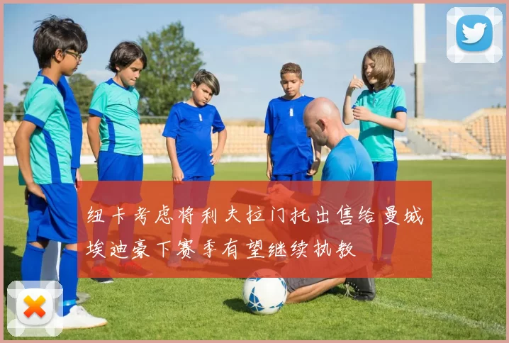 纽卡考虑将利夫拉门托出售给曼城埃迪豪下赛季有望继续执教