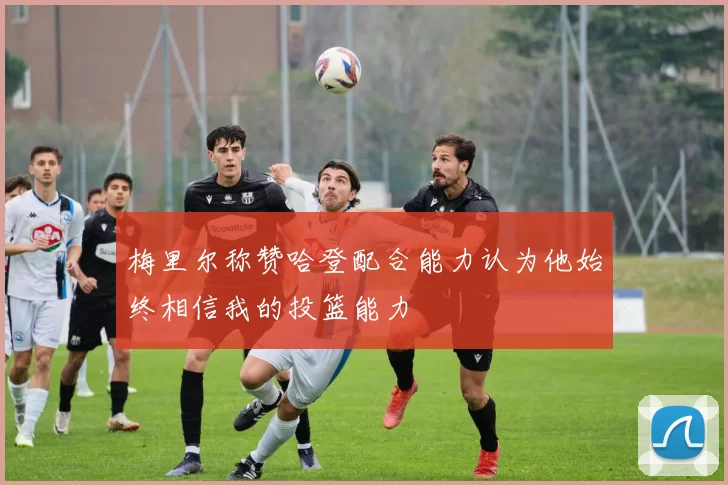 梅里尔称赞哈登配合能力认为他始终相信我的投篮能力