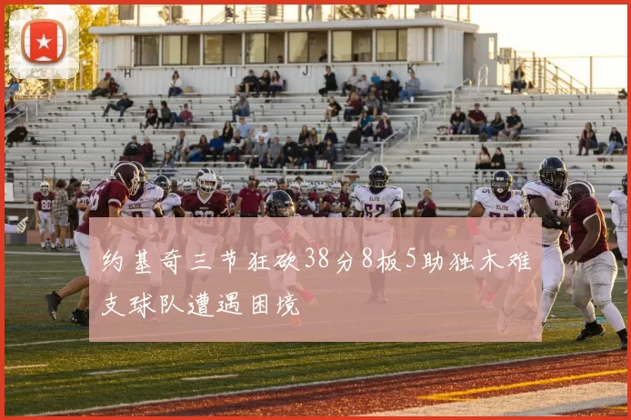 约基奇三节狂砍38分8板5助独木难支球队遭遇困境