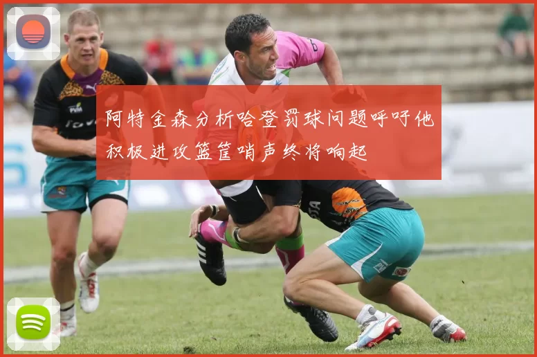 阿特金森分析哈登罚球问题呼吁他积极进攻篮筐哨声终将响起