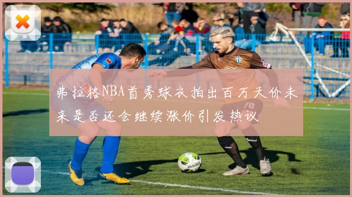 弗拉格NBA首秀球衣拍出百万天价未来是否还会继续涨价引发热议