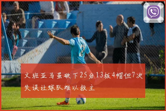 文班亚马虽砍下25分13板4帽但7次失误让球队难以救主