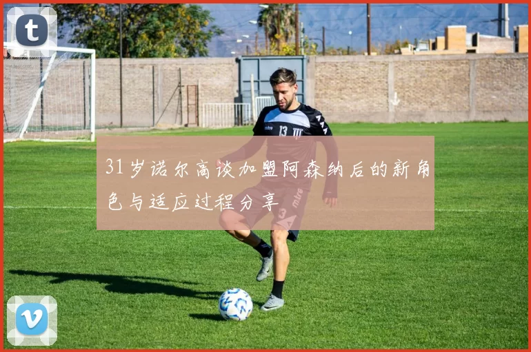 31岁诺尔高谈加盟阿森纳后的新角色与适应过程分享