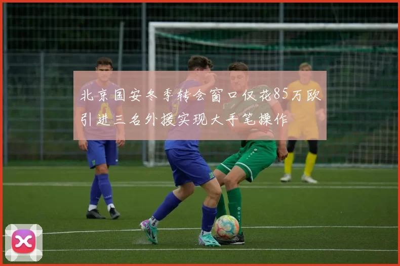 北京国安冬季转会窗口仅花85万欧引进三名外援实现大手笔操作