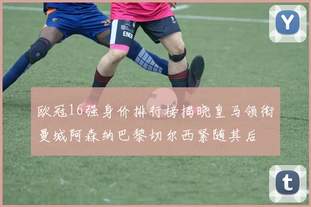欧冠16强身价排行榜揭晓皇马领衔曼城阿森纳巴黎切尔西紧随其后
